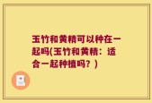 玉竹和黄精可以种在一起吗(玉竹和黄精：适合一起种植吗？)