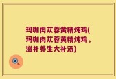 玛咖肉苁蓉黄精炖鸡(玛咖肉苁蓉黄精炖鸡，滋补养生大补汤)