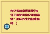 枸杞黄精桑椹用量(如何正确使用枸杞黄精桑椹？美味养生的健康秘籍！)
