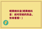 晒黄精抖音(晒黄精抖音：绝对惊艳的良品，快来看看！)