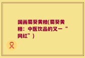 国画蜀葵黄精(蜀葵黄精：中医饮品的又一“网红”)