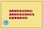 酒黄精玫瑰当归枸杞(酒黄精玫瑰当归枸杞汤的重要健康功效)