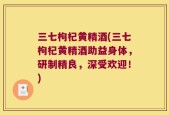 三七枸杞黄精酒(三七枸杞黄精酒助益身体，研制精良，深受欢迎！)