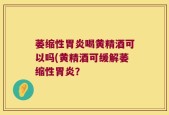 萎缩性胃炎喝黄精酒可以吗(黄精酒可缓解萎缩性胃炎？