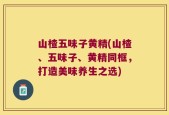 山楂五味子黄精(山楂、五味子、黄精同框，打造美味养生之选)