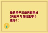 是黄精干还是黄精果好(黄精干与黄精果哪个更好？)