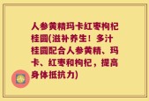 人参黄精玛卡红枣枸杞桂圆(滋补养生！多汁桂圆配合人参黄精、玛卡、红枣和枸杞，提高身体抵抗力)