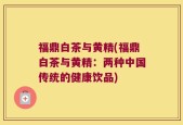 福鼎白茶与黄精(福鼎白茶与黄精：两种中国传统的健康饮品)
