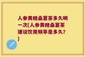 人参黄精桑葚茶多久喝一次(人参黄精桑葚茶建议饮用频率是多久？)