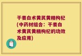 干姜白术黄芪黄精枸杞(中药材组合：干姜白术黄芪黄精枸杞的功效及应用)
