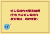 鸡头黄精和姜型黄精哪种好(比较鸡头黄精和姜型黄精，哪种更优？)