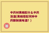 中药材黄精配什么中药泡酒(黄精搭配何种中药酿制美味酒？)
