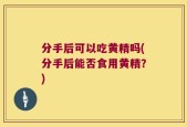 分手后可以吃黄精吗(分手后能否食用黄精？)