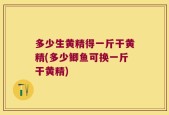 多少生黄精得一斤干黄精(多少鲫鱼可换一斤干黄精)