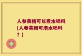 人参黄精可以煮水喝吗(人参黄精可泡水喝吗？)