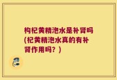 构杞黄精泡水是补肾吗(杞黄精泡水真的有补肾作用吗？)