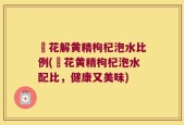 秄花解黄精枸杞泡水比例(秄花黄精枸杞泡水配比，健康又美味)