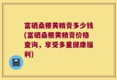 富硒桑椹黄精膏多少钱(富硒桑椹黄精膏价格查询，享受多重健康福利)