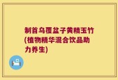 制首乌覆盆子黄精玉竹(植物精华混合饮品助力养生)