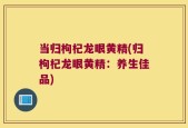 当归枸杞龙眼黄精(归枸杞龙眼黄精：养生佳品)
