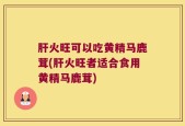 肝火旺可以吃黄精马鹿茸(肝火旺者适合食用黄精马鹿茸)