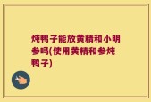 炖鸭子能放黄精和小明参吗(使用黄精和参炖鸭子)