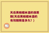 天岳黄精糯米酒的保质期(天岳黄精糯米酒的有效期限是多久？)