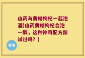 山药与黄精枸杞一起泡酒(山药黄精枸杞合泡一醉，这种神奇配方你试过吗？)