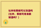 杜仲和黄精可以泡酒吗(杜仲、黄精可用来酿制酒吗？)