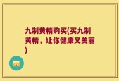九制黄精购买(买九制黄精，让你健康又美丽)