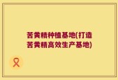 苦黄精种植基地(打造苦黄精高效生产基地)