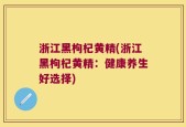 浙江黑枸杞黄精(浙江黑枸杞黄精：健康养生好选择)