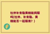 杜仲补骨脂黄精能同服吗(杜仲、补骨脂、黄精能否一起服用？)