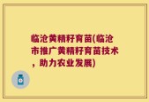 临沧黄精籽育苗(临沧市推广黄精籽育苗技术，助力农业发展)