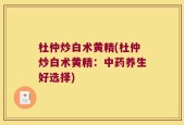 杜仲炒白术黄精(杜仲炒白术黄精：中药养生好选择)