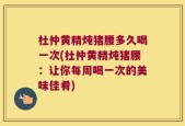 杜仲黄精炖猪腰多久喝一次(杜仲黄精炖猪腰：让你每周喝一次的美味佳肴)