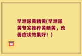 早泄尿黄精黄(早泄尿黄专家推荐黄精黄，改善症状效果好！)