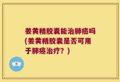 姜黄精胶囊能治肺癌吗(姜黄精胶囊是否可用于肺癌治疗？)