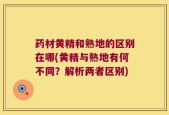 药材黄精和熟地的区别在哪(黄精与熟地有何不同？解析两者区别)