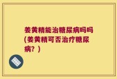 姜黄精能治糖尿病吗吗(姜黄精可否治疗糖尿病？)