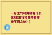 一斤玉竹和黄精有什么区别(玉竹和黄精有哪些不同之处？)