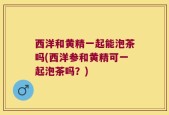 西洋和黄精一起能泡茶吗(西洋参和黄精可一起泡茶吗？)