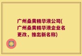 广州桑黄精华液公司(广州桑黄精华液企业名更改，推出新名称)