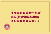 杜仲雄花和黄精一起能喝吗(杜仲雄花与黄精搭配饮用是否安全？)