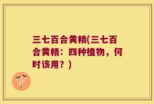 三七百合黄精(三七百合黄精：四种植物，何时该用？)