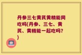 丹参三七黄芪黄精能同吃吗(丹参、三七、黄芪、黄精能一起吃吗？)