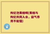 枸杞泡黄精喝(黄精与枸杞共同入水，益气养阴不能错)