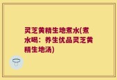灵芝黄精生地煮水(煮水喝：养生优品灵芝黄精生地汤)