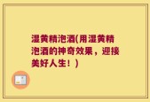 湿黄精泡酒(用湿黄精泡酒的神奇效果，迎接美好人生！)