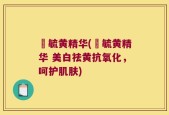 晳毓黄精华(晳毓黄精华 美白祛黄抗氧化，呵护肌肤)